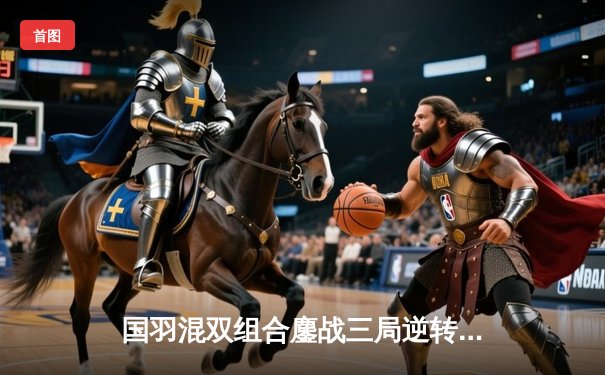 国羽混双组合鏖战三局逆转夺冠，3y羽毛球平台直播见证荣耀时刻