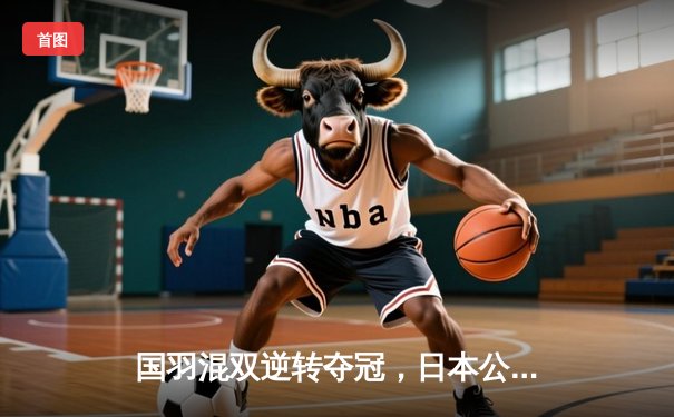 国羽混双逆转夺冠，日本公开赛展现惊人韧性