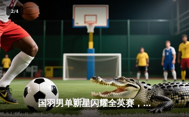 国羽男单新星闪耀全英赛，李诗沣三局力克乔纳坦首夺超级1000赛冠军 - 2