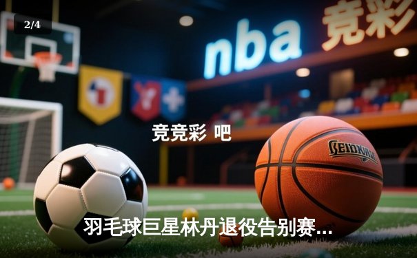 羽毛球巨星林丹退役告别赛在3y直播平台引发全球关注，重温赛场辉煌时刻 - 2