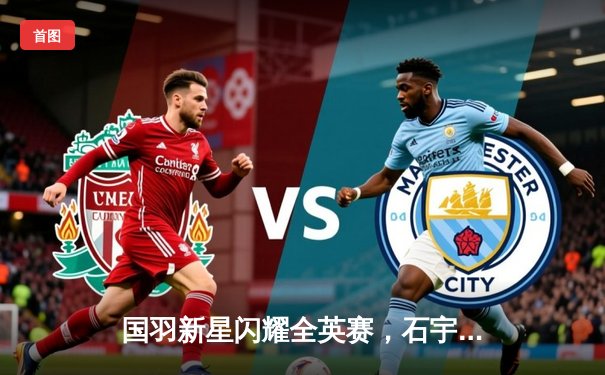 国羽新星闪耀全英赛，石宇奇力克安赛龙夺冠创历史